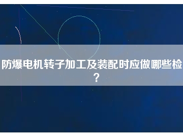 防爆電機轉(zhuǎn)子加工及裝配時應(yīng)做哪些檢查？