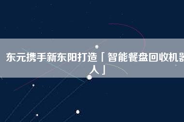 東元攜手新東陽打造「智能餐盤回收機(jī)器人」