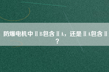 防爆電機中ⅡB包含ⅡA，還是ⅡA包含ⅡB？